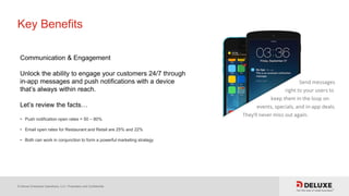 © Deluxe Enterprise Operations, LLC. Proprietary and Confidential.
Key Benefits
Communication & Engagement
Unlock the ability to engage your customers 24/7 through
in-app messages and push notifications with a device
that’s always within reach.
Let’s review the facts…
• Push notification open rates = 50 – 80%
• Email open rates for Restaurant and Retail are 25% and 22%
• Both can work in conjunction to form a powerful marketing strategy
 