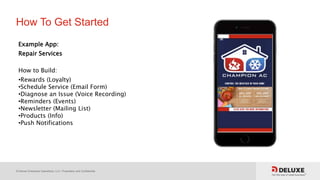 © Deluxe Enterprise Operations, LLC. Proprietary and Confidential.
How To Get Started
Example App:
Repair Services
How to Build:
•Rewards (Loyalty)
•Schedule Service (Email Form)
•Diagnose an Issue (Voice Recording)
•Reminders (Events)
•Newsletter (Mailing List)
•Products (Info)
•Push Notifications
 