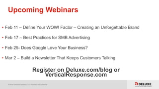 © Deluxe Enterprise Operations, LLC. Proprietary and Confidential.
Upcoming Webinars
• Feb 11 – Define Your WOW! Factor – Creating an Unforgettable Brand
• Feb 17 – Best Practices for SMB Advertising
• Feb 25- Does Google Love Your Business?
• Mar 2 – Build a Newsletter That Keeps Customers Talking
Register on Deluxe.com/blog or
VerticalResponse.com
 
