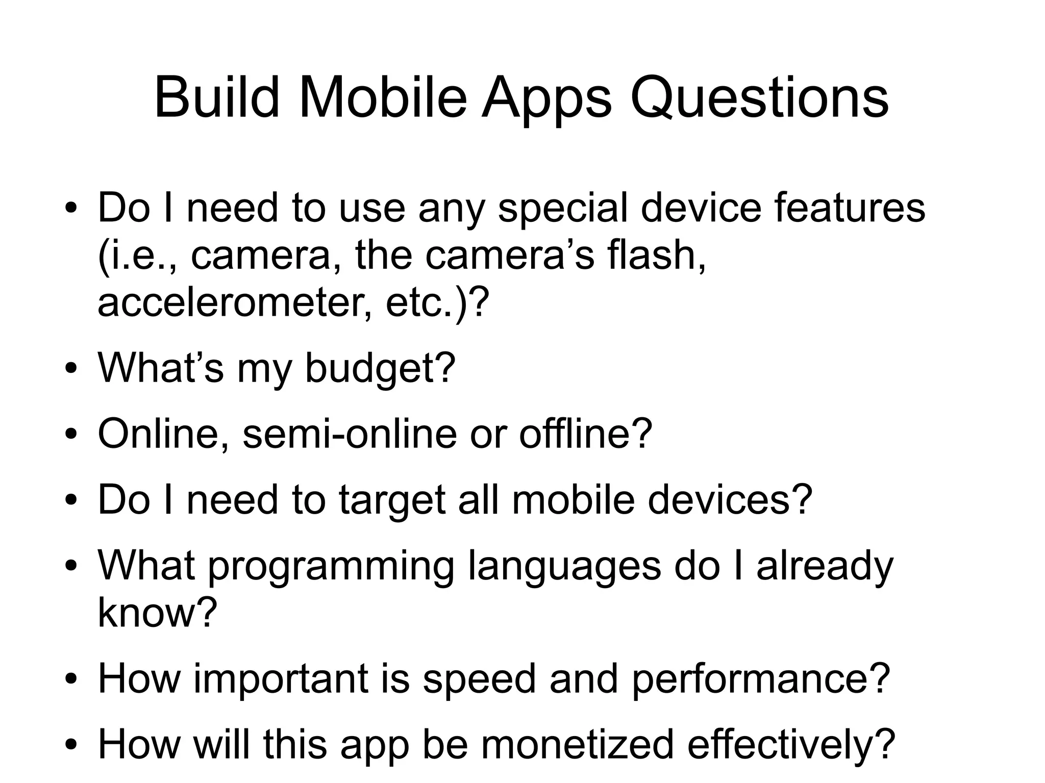 Build Mobile Apps Questions
●   Do I need to use any special device features
    (i.e., camera, the camera’s flash,
    accelerometer, etc.)?
●   What’s my budget?
●   Online, semi-online or offline?
●   Do I need to target all mobile devices?
●   What programming languages do I already
    know?
●   How important is speed and performance?
●   How will this app be monetized effectively?
 