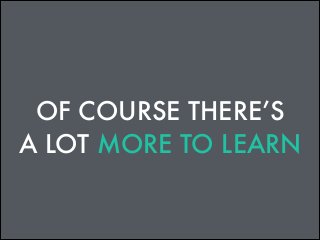 OF COURSE THERE’S
A LOT MORE TO LEARN

 