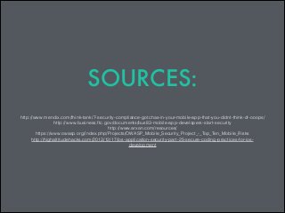 SOURCES:
http://www.mendix.com/think-tank/7-security-compliance-gotchas-in-your-mobile-app-that-you-didnt-think-of-ooops/
http://www.business.ftc.gov/documents/bus83-mobile-app-developers-start-security
http://www.arxan.com/resources/
https://www.owasp.org/index.php/Projects/OWASP_Mobile_Security_Project_-_Top_Ten_Mobile_Risks
http://highaltitudehacks.com/2013/12/17/ios-application-security-part-25-secure-coding-practices-for-iosdevelopment

 