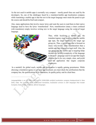 LanguageNoBar
;
More and more businesses these days are targeting
the global market. Different countries speak different
languages and thus, to present information in the
native language of the target audience is one of the
key marketing endeavors for global marketing. We
regularly observe that more and more organizations
are getting their websites translated into multiple
languages. Website is the ﬁrst face of any business.
Thus, a website localized into visitor's native
language is sure to generate more leads than the one
in a common language such as English.
this techno savvy era, multiple web and mobileIn
applications are launched daily. Almost each and
every e-business these days is launching its mobile
application. Mobile apps can be on different
platforms such as Android, iOS or windows mobile.
Many a times, different versions (supporting different
mobile platforms) are available for the same mobile
application, so that it can be installed on any mobile
phone such as Samsung Note (Android), an Apple
iphone (iOS) or a Nokia Lumia (Windows Mobile).
 