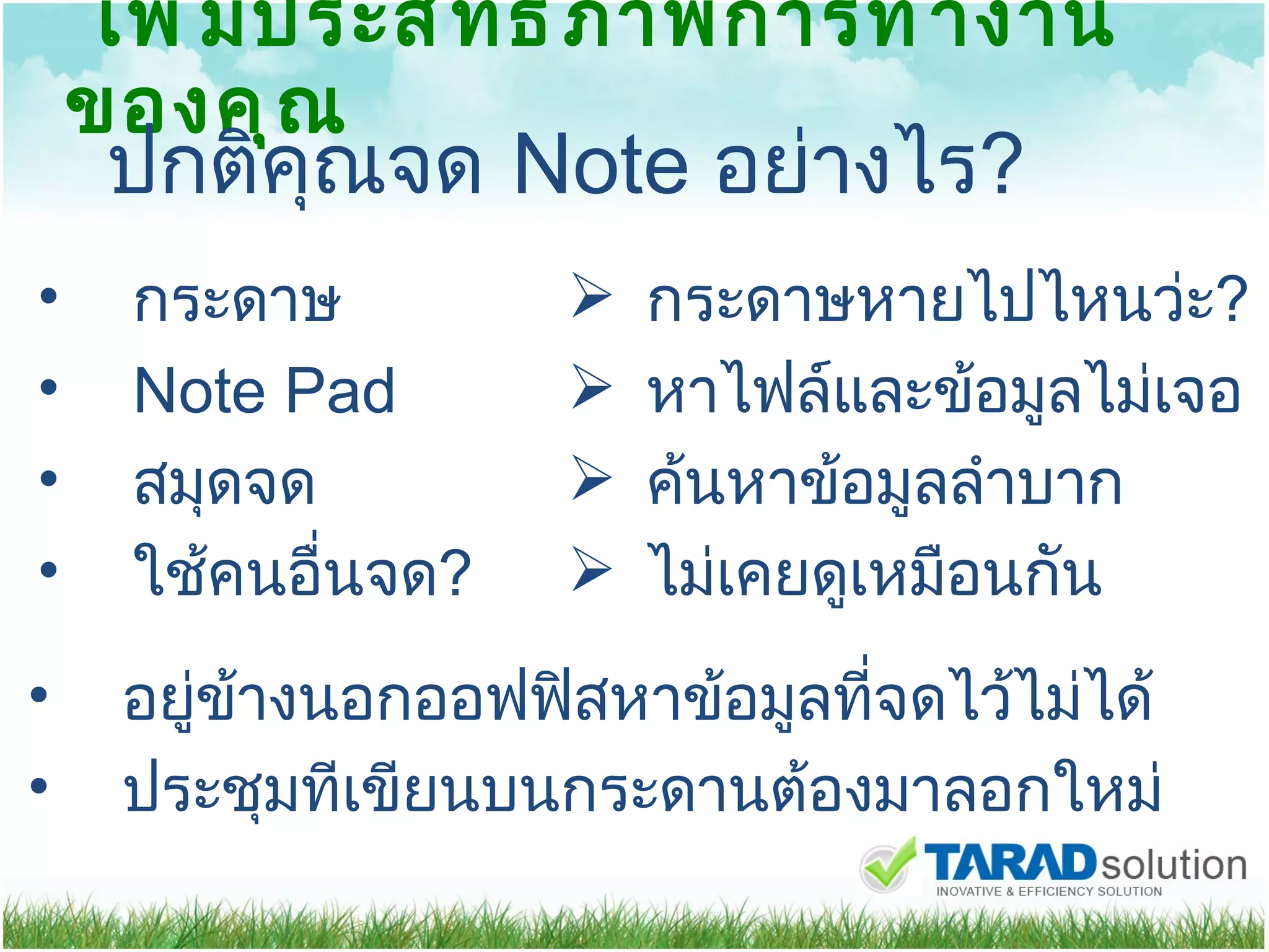 เพิ่มประสิทธิภาพการทำงานของคุณ ปกติคุณจด  Note  อย่างไร ? กระดาษ Note   Pad สมุดจด ใช้คนอื่นจด ?   กระดาษหายไปไหนว่ะ ? หาไฟล์และข้อมูลไม่เจอ ค้นหาข้อมูลลำบาก ไม่เคยดูเหมือนกัน อยู่ข้างนอกออฟฟิสหาข้อมูลที่จดไว้ไม่ได้ ประชุมทีเขียนบนกระดานต้องมาลอกใหม่ 