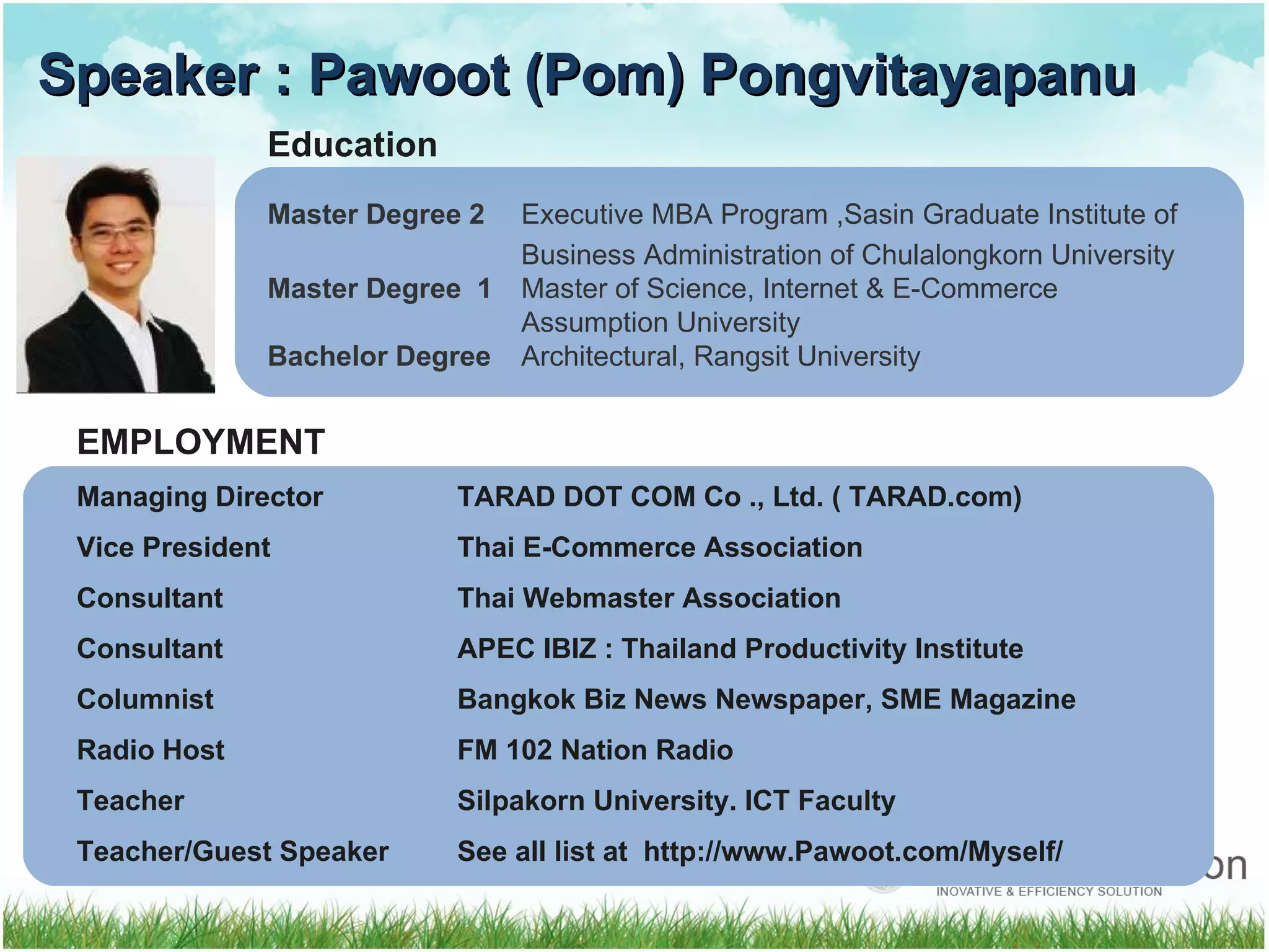 Speaker : Pawoot (Pom) Pongvitayapanu Education Master Degree 2 Executive MBA Program ,Sasin Graduate Institute of Business Administration of Chulalongkorn University Master Degree  1 Master of Science, Internet & E-Commerce  Assumption University Bachelor Degree Architectural, Rangsit University EMPLOYMENT  Managing Director  TARAD DOT COM Co ., Ltd. ( TARAD.com) Vice President Thai E-Commerce Association Consultant Thai Webmaster Association Consultant   APEC IBIZ  :  Thailand Productivity Institute Columnist Bangkok   Biz News Newspaper, SME Magazine Radio Host FM 102 Nation Radio Teacher Silpakorn University. ICT Faculty Teacher/Guest Speaker See all list at  http :// www . Pawoot . com / Myself /  