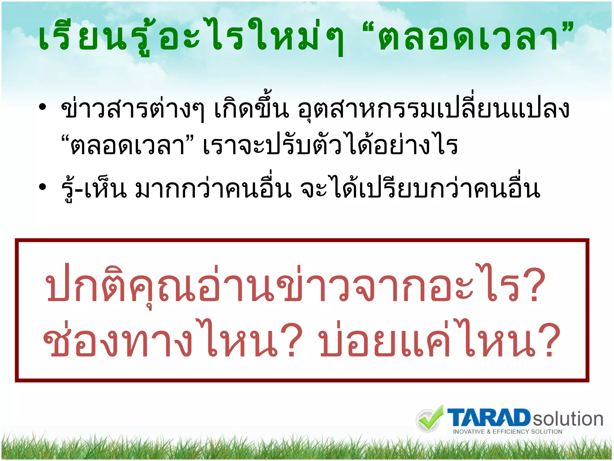 เรียนรู้อะไรใหม่ๆ  “ ตลอดเวลา ” ข่าวสารต่างๆ เกิดขึ้น อุตสาหกรรมเปลี่ยนแปลง  “ ตลอดเวลา ”  เราจะปรับตัวได้อย่างไร รู้ - เห็น มากกว่าคนอื่น จะได้เปรียบกว่าคนอื่น ปกติคุณอ่านข่าวจากอะไร ?  ช่องทางไหน ?  บ่อยแค่ไหน ? 