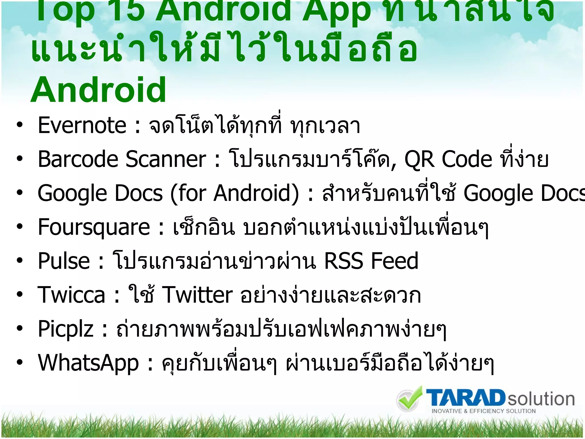 Top 15 Android App  ที่น่าสนใจแนะนำให้มีไว้ในมือถือ  Android Evernote :  จดโน็ตได้ทุกที่ ทุกเวลา  Barcode Scanner :  โปรแกรมบาร์โค๊ด , QR Code  ที่ง่าย Google Docs (for Android) :  สำหรับคนที่ใช้  Google Docs  Foursquare :  เช็กอิน บอกตำแหน่งแบ่งปันเพื่อนๆ  Pulse :  โปรแกรมอ่านข่าวผ่าน  RSS Feed Twicca :  ใช้  Twitter  อย่างง่ายและสะดวก Picplz :  ถ่ายภาพพร้อมปรับเอฟเฟคภาพง่ายๆ  WhatsApp :  คุยกับเพื่อนๆ ผ่านเบอร์มือถือได้ง่ายๆ 