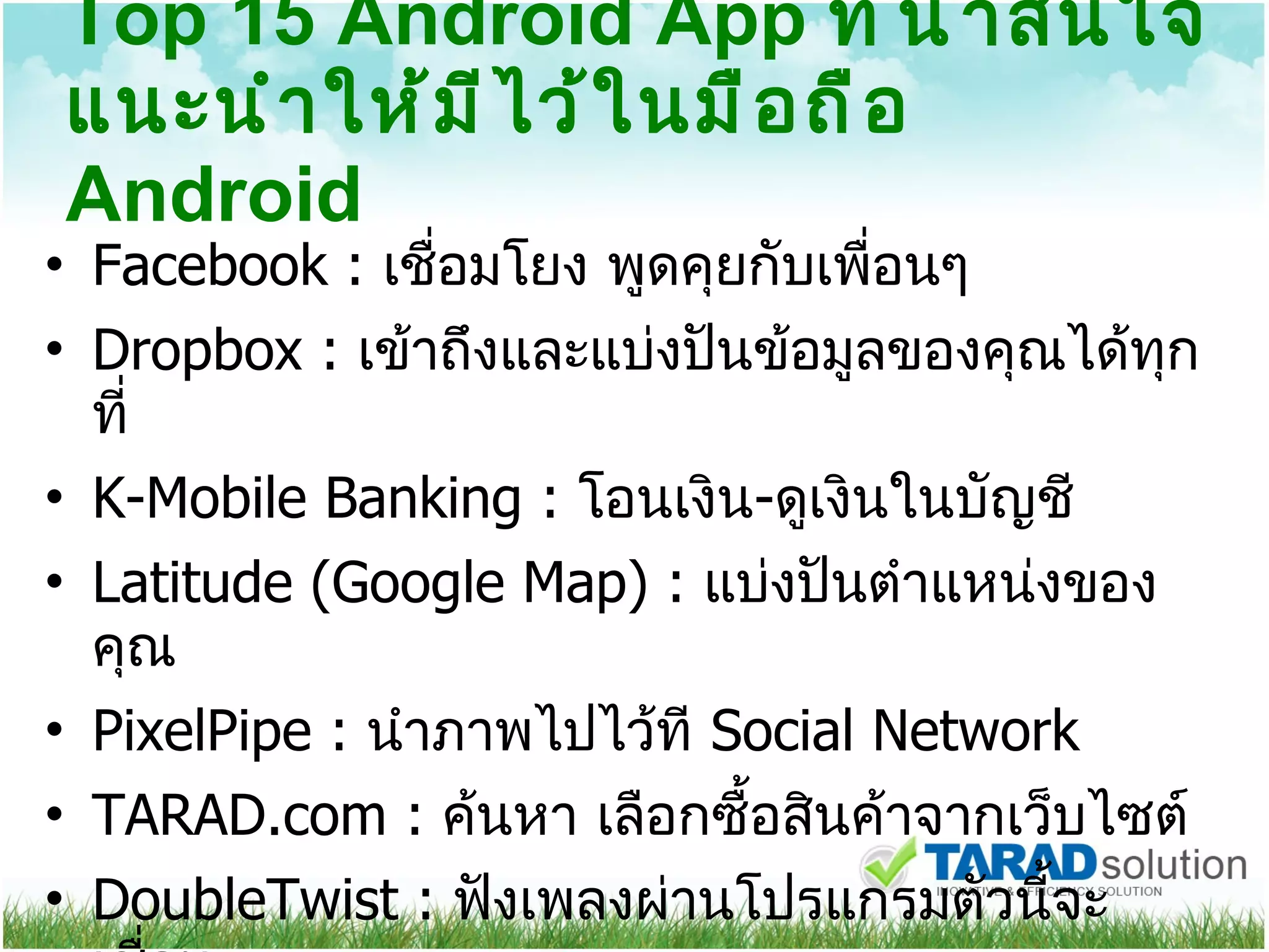 Top 15 Android App  ที่น่าสนใจแนะนำให้มีไว้ในมือถือ  Android Facebook :  เชื่อมโยง พูดคุยกับเพื่อนๆ Dropbox :  เข้าถึงและแบ่งปันข้อมูลของคุณได้ทุกที่ K-Mobile Banking :  โอนเงิน - ดูเงินในบัญชี Latitude (Google Map) :  แบ่งปันตำแหน่งของคุณ PixelPipe :  นำภาพไปไว้ที  Social Network TARAD.com :  ค้นหา เลือกซื้อสินค้าจากเว็บไซต์  DoubleTwist :  ฟังเพลงผ่านโปรแกรมตัวนี้จะเชื่อม 