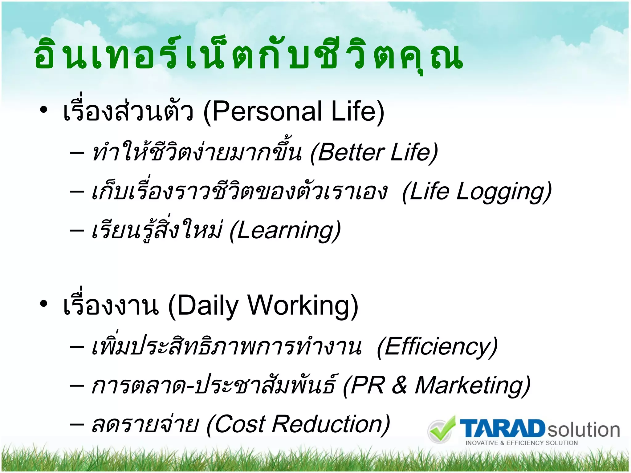 อินเทอร์เน็ตกับชีวิตคุณ เรื่องส่วนตัว   (Personal Life) ทำให้ชีวิตง่ายมากขึ้น  (Better Life) เก็บเรื่องราวชีวิตของตัวเราเอง  (Life Logging) เรียนรู้สิ่งใหม่  (Learning) เรื่องงาน  (Daily Working) เพิ่มประสิทธิภาพการทำงาน   ( Efficiency) การตลาด - ประชาสัมพันธ์  (PR & Marketing) ลดรายจ่าย  (Cost Reduction) 