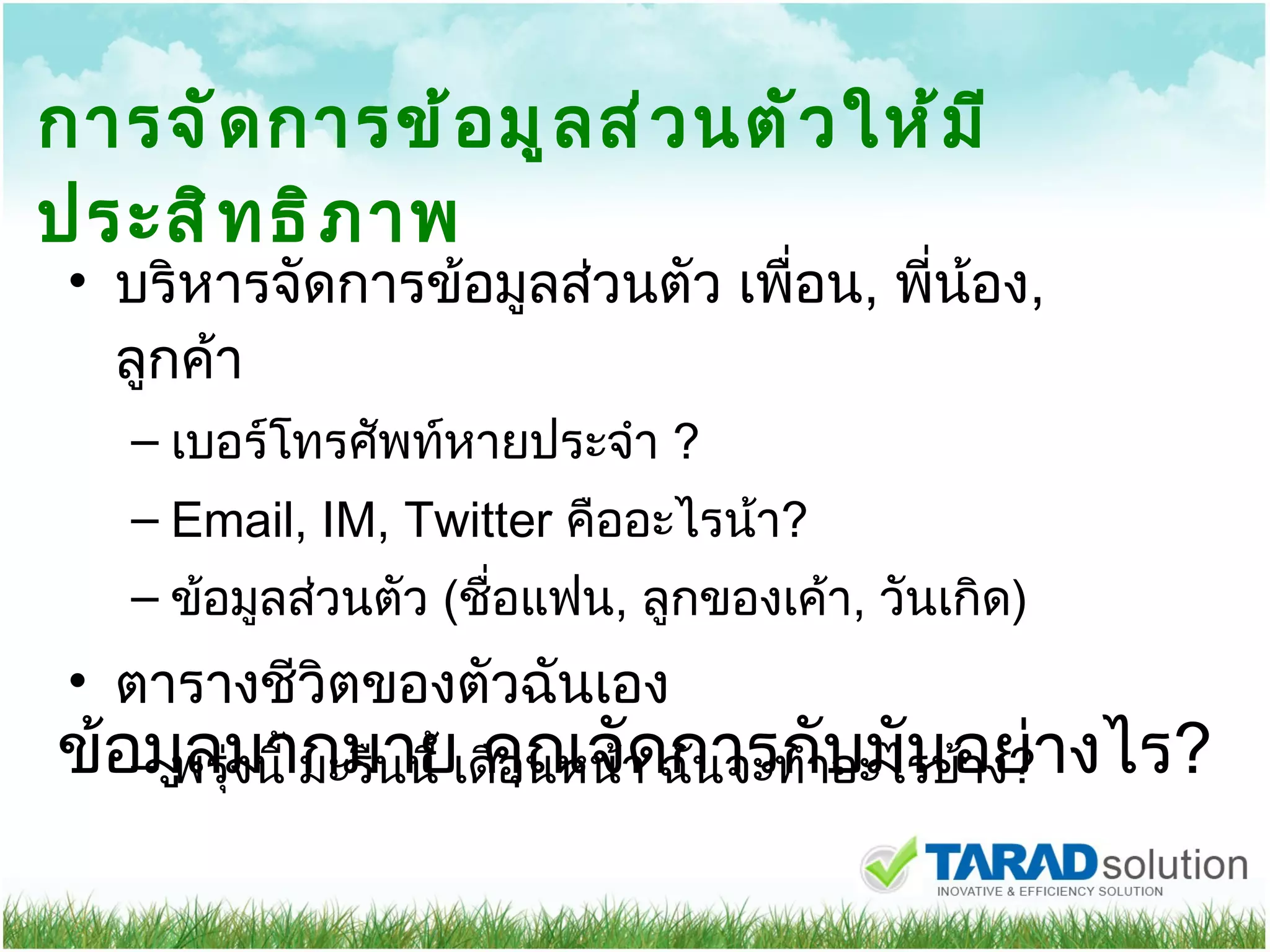 การจัดการข้อมูลส่วนตัวให้มีประสิทธิภาพ บริหารจัดการข้อมูลส่วนตัว เพื่อน ,  พี่น้อง ,  ลูกค้า เบอร์โทรศัพท์หายประจำ  ? Email, IM, Twitter   คืออะไรน้า ? ข้อมูลส่วนตัว  ( ชื่อแฟน ,  ลูกของเค้า ,  วันเกิด ) ตารางชีวิตของตัวฉันเอง พรุ่งนี้ มะรืนนี้ เดือนหน้า ฉันจะทำอะไรบ้าง ? ข้อมูลมากมาย คุณจัดการกับมันอย่างไร ? 