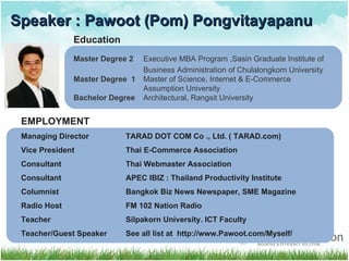 Speaker : Pawoot (Pom) Pongvitayapanu Education Master Degree 2 Executive MBA Program ,Sasin Graduate Institute of Business Administration of Chulalongkorn University Master Degree  1 Master of Science, Internet & E-Commerce  Assumption University Bachelor Degree Architectural, Rangsit University EMPLOYMENT  Managing Director  TARAD DOT COM Co ., Ltd. ( TARAD.com) Vice President Thai E-Commerce Association Consultant Thai Webmaster Association Consultant   APEC IBIZ  :  Thailand Productivity Institute Columnist Bangkok   Biz News Newspaper, SME Magazine Radio Host FM 102 Nation Radio Teacher Silpakorn University. ICT Faculty Teacher/Guest Speaker See all list at  http :// www . Pawoot . com / Myself /  