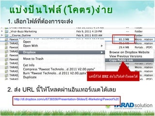 แบ่งปันไฟล์​ ( โคตร ) ง่าย แค่นี้ก็ได้  URL  ส่งไปให้เค้าโหลดได้ http://dl.dropbox.com/u/6736556/Presentation-Slides/E-Marketing/Pawoot%20Technology%20%26%20Marketing%20trend%202011%20V2.00.pptx 2.  ส่ง  URL  นี้ให้โหลดผ่านอินเทอร์เนตได้เลย 1.  เลือกไฟล์ที่ต้องการจะส่ง 