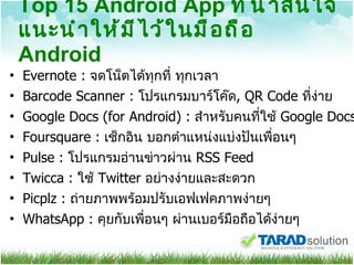 Top 15 Android App  ที่น่าสนใจแนะนำให้มีไว้ในมือถือ  Android Evernote :  จดโน็ตได้ทุกที่ ทุกเวลา  Barcode Scanner :  โปรแกรมบาร์โค๊ด , QR Code  ที่ง่าย Google Docs (for Android) :  สำหรับคนที่ใช้  Google Docs  Foursquare :  เช็กอิน บอกตำแหน่งแบ่งปันเพื่อนๆ  Pulse :  โปรแกรมอ่านข่าวผ่าน  RSS Feed Twicca :  ใช้  Twitter  อย่างง่ายและสะดวก Picplz :  ถ่ายภาพพร้อมปรับเอฟเฟคภาพง่ายๆ  WhatsApp :  คุยกับเพื่อนๆ ผ่านเบอร์มือถือได้ง่ายๆ 