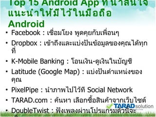 Top 15 Android App  ที่น่าสนใจแนะนำให้มีไว้ในมือถือ  Android Facebook :  เชื่อมโยง พูดคุยกับเพื่อนๆ Dropbox :  เข้าถึงและแบ่งปันข้อมูลของคุณได้ทุกที่ K-Mobile Banking :  โอนเงิน - ดูเงินในบัญชี Latitude (Google Map) :  แบ่งปันตำแหน่งของคุณ PixelPipe :  นำภาพไปไว้ที  Social Network TARAD.com :  ค้นหา เลือกซื้อสินค้าจากเว็บไซต์  DoubleTwist :  ฟังเพลงผ่านโปรแกรมตัวนี้จะเชื่อม 