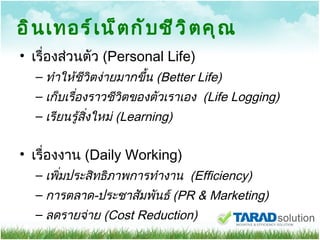 อินเทอร์เน็ตกับชีวิตคุณ เรื่องส่วนตัว   (Personal Life) ทำให้ชีวิตง่ายมากขึ้น  (Better Life) เก็บเรื่องราวชีวิตของตัวเราเอง  (Life Logging) เรียนรู้สิ่งใหม่  (Learning) เรื่องงาน  (Daily Working) เพิ่มประสิทธิภาพการทำงาน   ( Efficiency) การตลาด - ประชาสัมพันธ์  (PR & Marketing) ลดรายจ่าย  (Cost Reduction) 