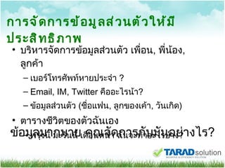 การจัดการข้อมูลส่วนตัวให้มีประสิทธิภาพ บริหารจัดการข้อมูลส่วนตัว เพื่อน ,  พี่น้อง ,  ลูกค้า เบอร์โทรศัพท์หายประจำ  ? Email, IM, Twitter   คืออะไรน้า ? ข้อมูลส่วนตัว  ( ชื่อแฟน ,  ลูกของเค้า ,  วันเกิด ) ตารางชีวิตของตัวฉันเอง พรุ่งนี้ มะรืนนี้ เดือนหน้า ฉันจะทำอะไรบ้าง ? ข้อมูลมากมาย คุณจัดการกับมันอย่างไร ? 