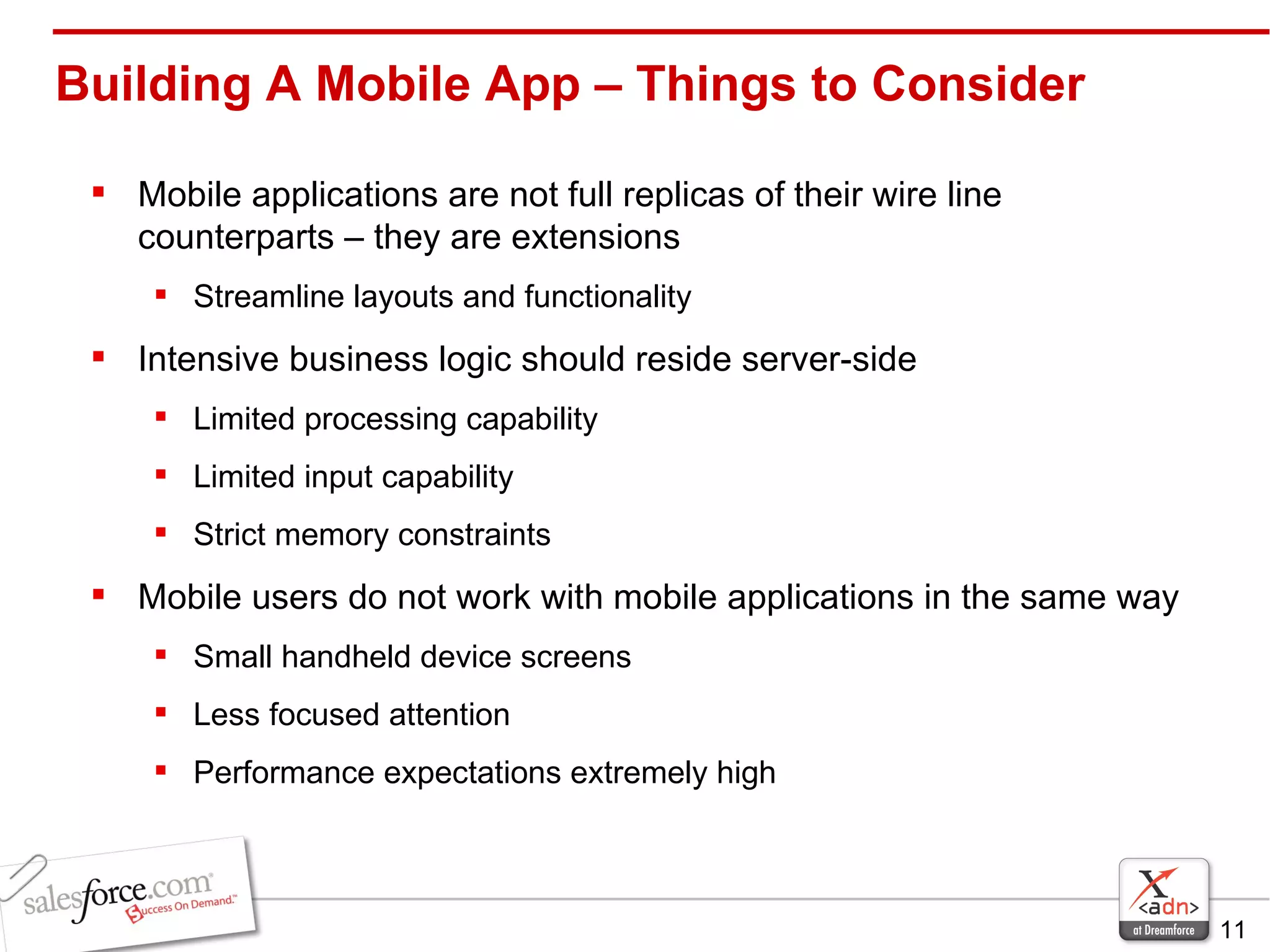 Mobile applications are not full replicas of their wire line counterparts – they are extensions Streamline layouts and functionality Intensive business logic should reside server-side Limited processing capability  Limited input capability Strict memory constraints Mobile users do not work with mobile applications in the same way Small handheld device screens Less focused attention Performance expectations extremely high Building A Mobile App – Things to Consider 