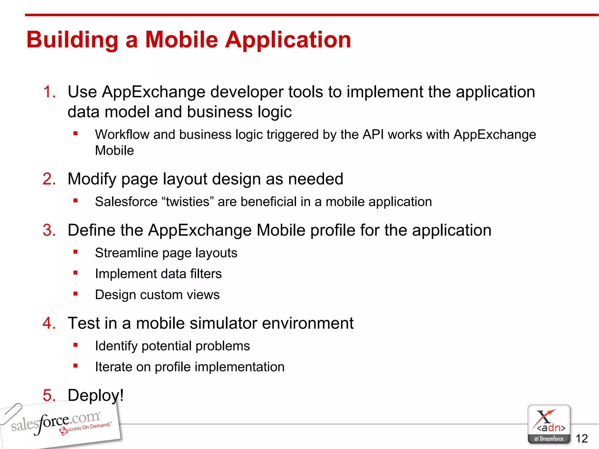 Use AppExchange developer tools to implement the application data model and business logic Workflow and business logic triggered by the API works with AppExchange Mobile Modify page layout design as needed Salesforce “twisties” are beneficial in a mobile application  Define the AppExchange Mobile profile for the application Streamline page layouts Implement data filters Design custom views Test in a mobile simulator environment Identify potential problems Iterate on profile implementation Deploy! Building a Mobile Application 