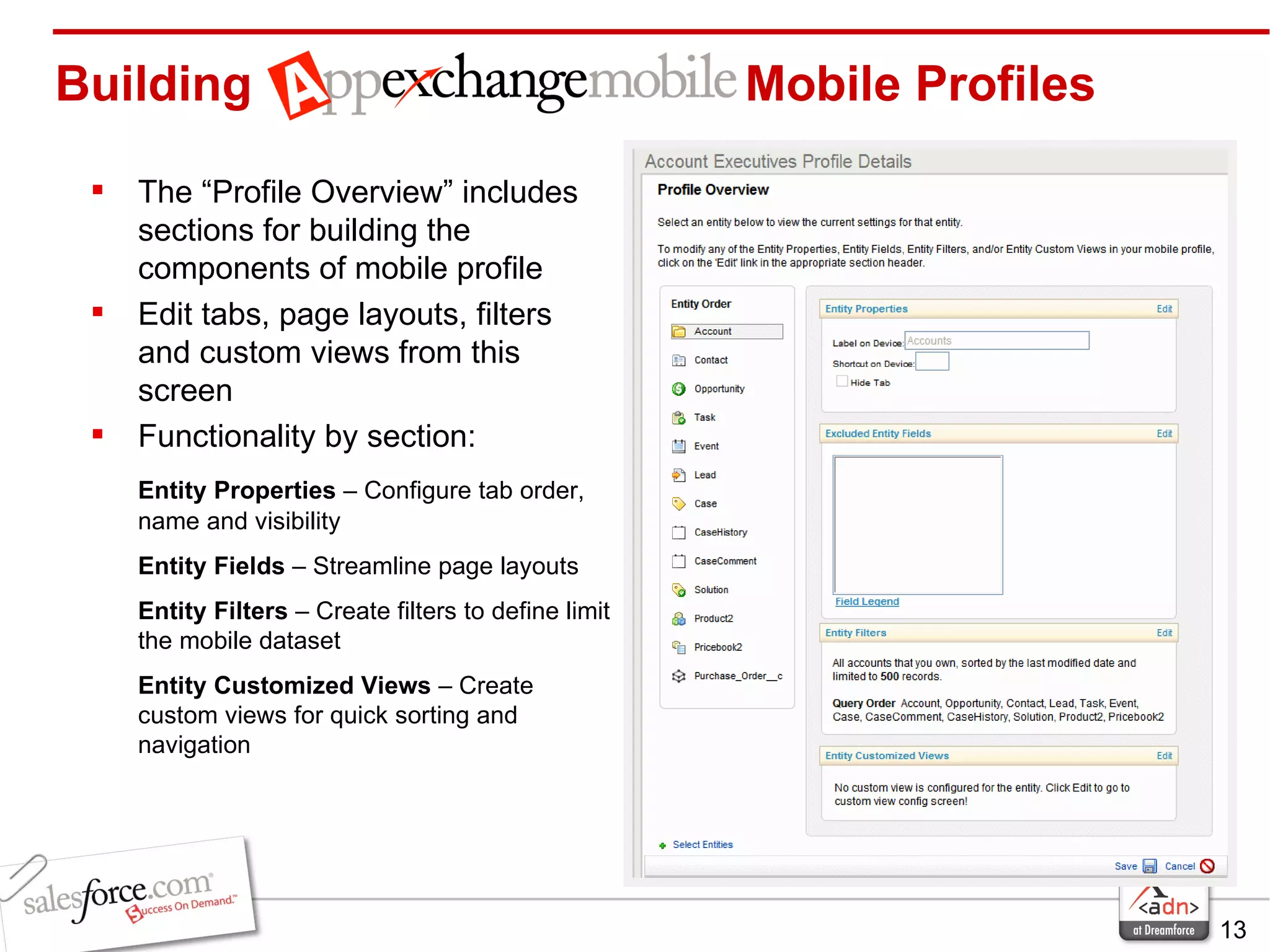 Building    Mobile Profiles The “Profile Overview” includes sections for building the components of mobile profile Edit tabs, page layouts, filters and custom views from this screen Functionality by section: Entity Properties  – Configure tab order, name and visibility Entity Fields  – Streamline page layouts Entity Filters  – Create filters to define limit the mobile dataset Entity Customized Views  – Create custom views for quick sorting and navigation 