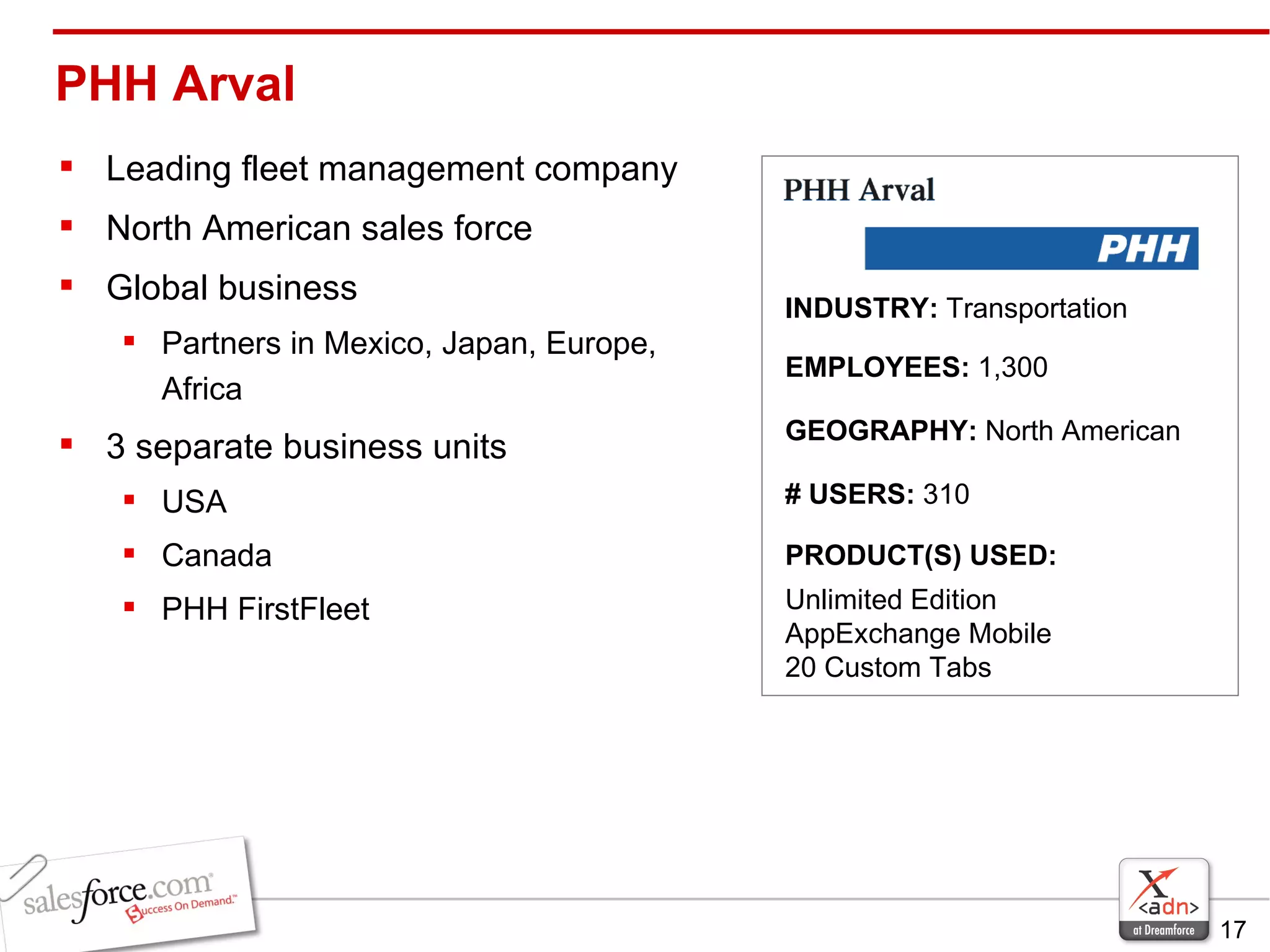 PHH Arval  Leading fleet management company North American sales force Global business Partners in Mexico, Japan, Europe, Africa 3 separate business units USA Canada PHH FirstFleet INDUSTRY:  Transportation EMPLOYEES:  1,300   GEOGRAPHY:  North American PRODUCT(S) USED:  Unlimited Edition AppExchange Mobile  20 Custom Tabs # USERS:  310 