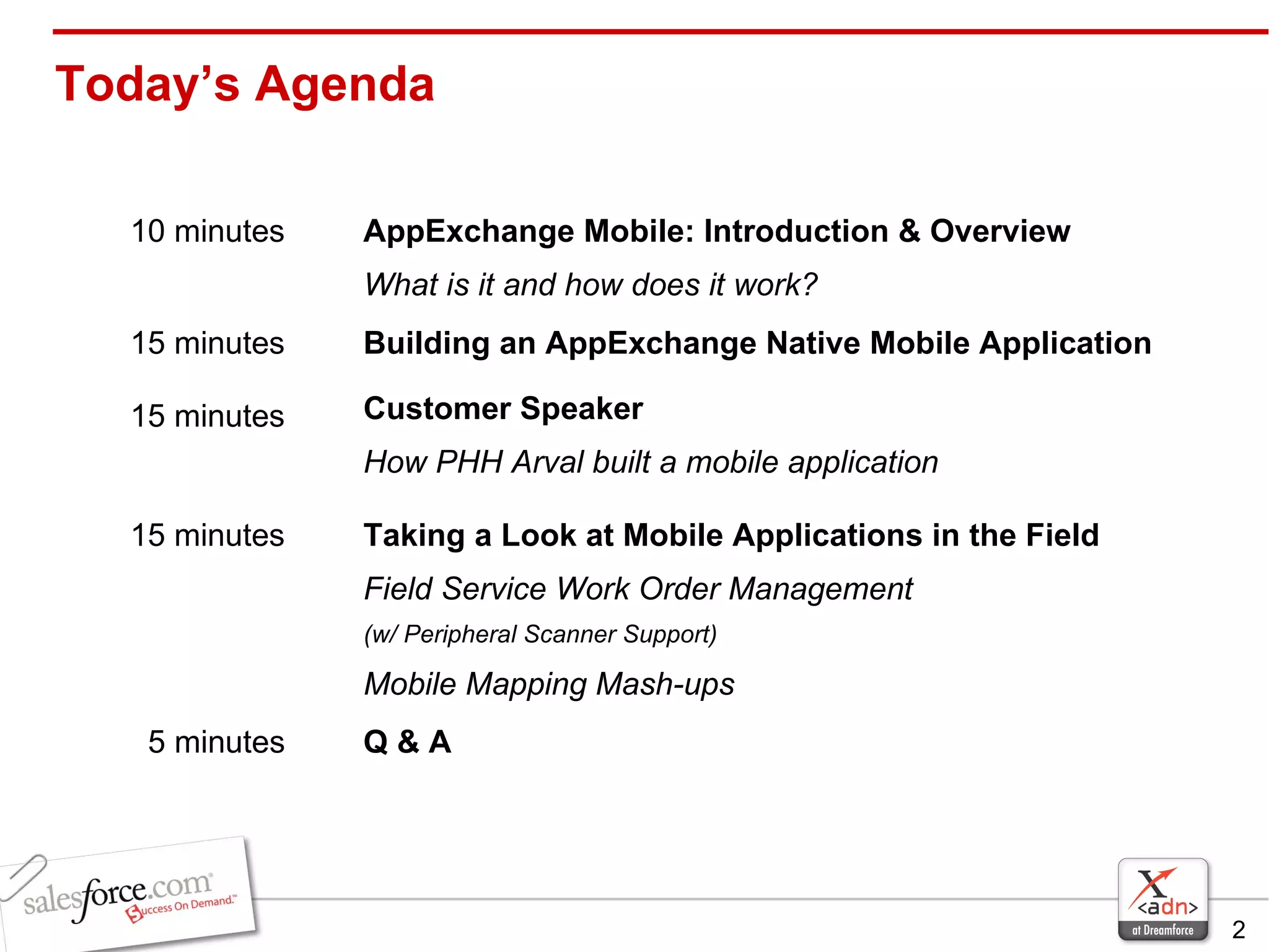 Today’s Agenda Taking a Look at Mobile Applications in the Field Field Service Work Order Management  (w/ Peripheral Scanner Support) Mobile Mapping Mash-ups 15 minutes Q & A 5 minutes Customer Speaker  How PHH Arval built a mobile application 15 minutes Building an AppExchange Native Mobile Application 15 minutes AppExchange Mobile: Introduction & Overview What is it and how does it work? 10 minutes  