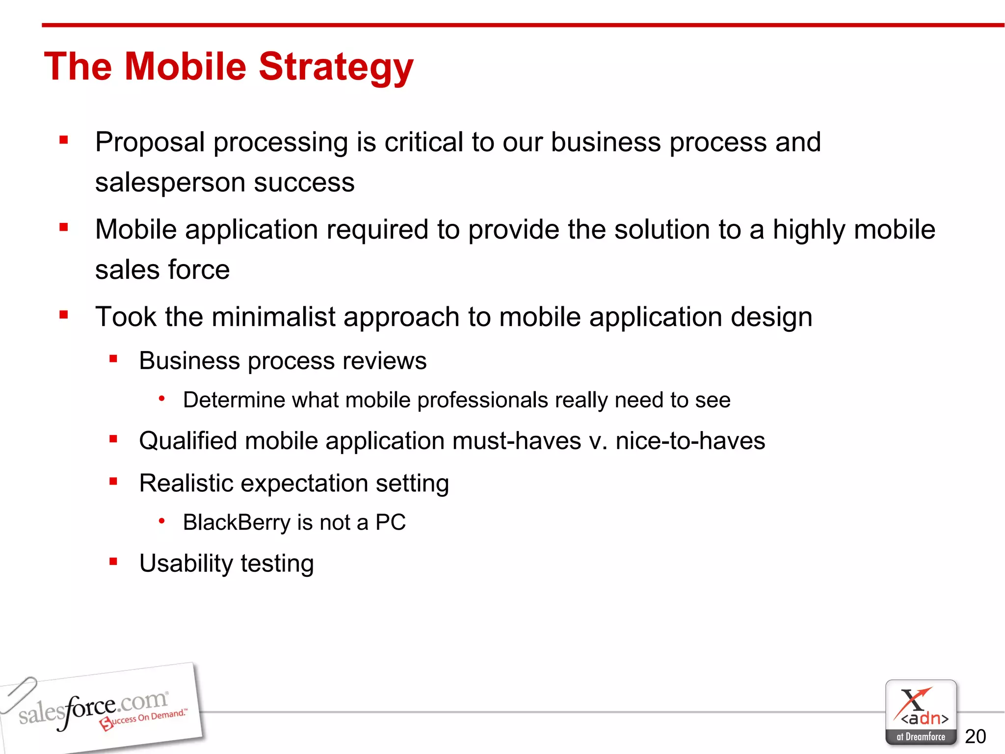 The Mobile Strategy Proposal processing is critical to our business process and salesperson success Mobile application required to provide the solution to a highly mobile sales force Took the minimalist approach to mobile application design Business process reviews Determine what mobile professionals really need to see Qualified mobile application must-haves v. nice-to-haves Realistic expectation setting BlackBerry is not a PC Usability testing 