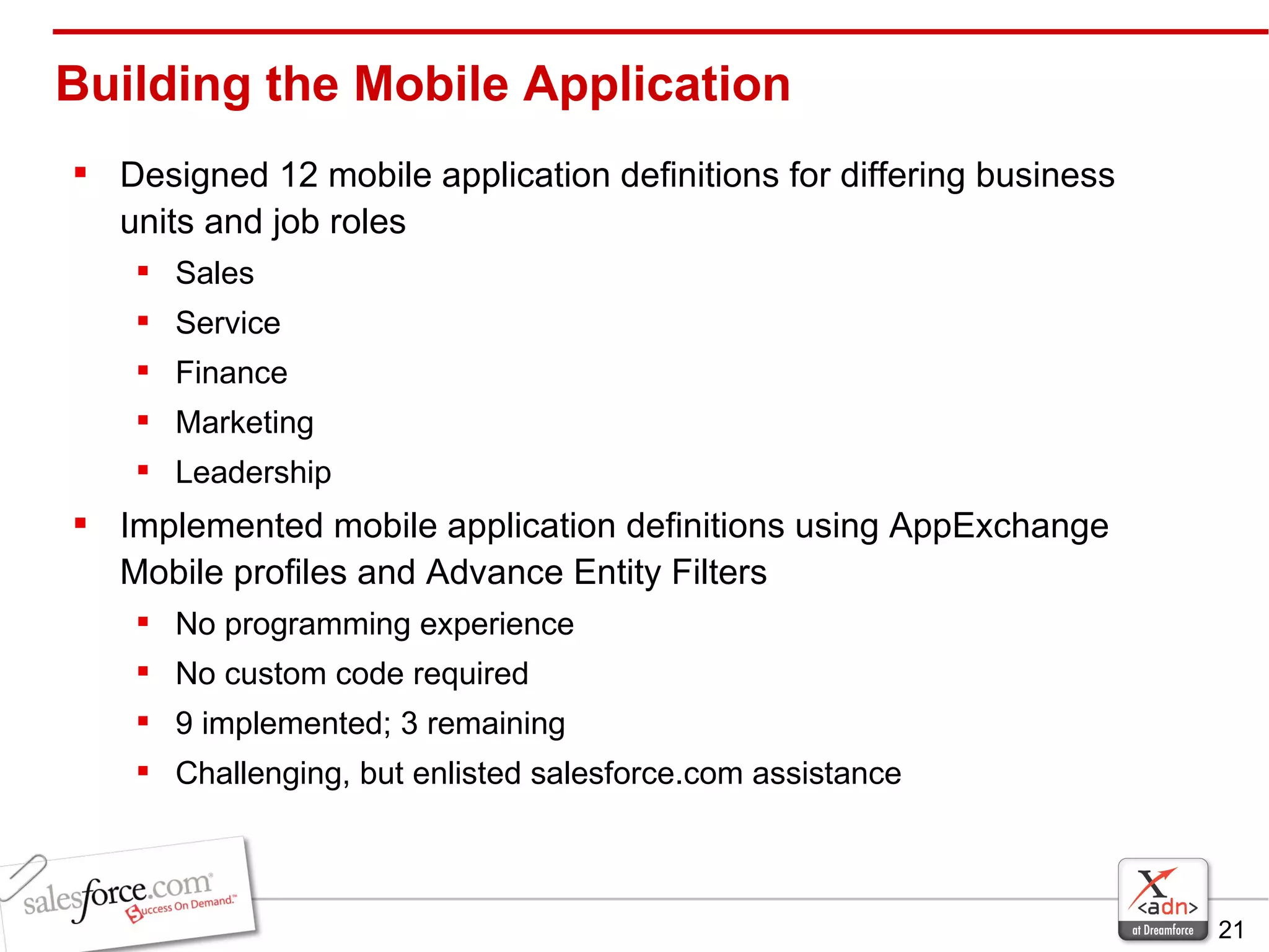 Building the Mobile Application Designed 12 mobile application definitions for differing business units and job roles Sales Service Finance Marketing  Leadership Implemented mobile application definitions using AppExchange Mobile profiles and Advance Entity Filters No programming experience No custom code required 9 implemented; 3 remaining Challenging, but enlisted salesforce.com assistance 