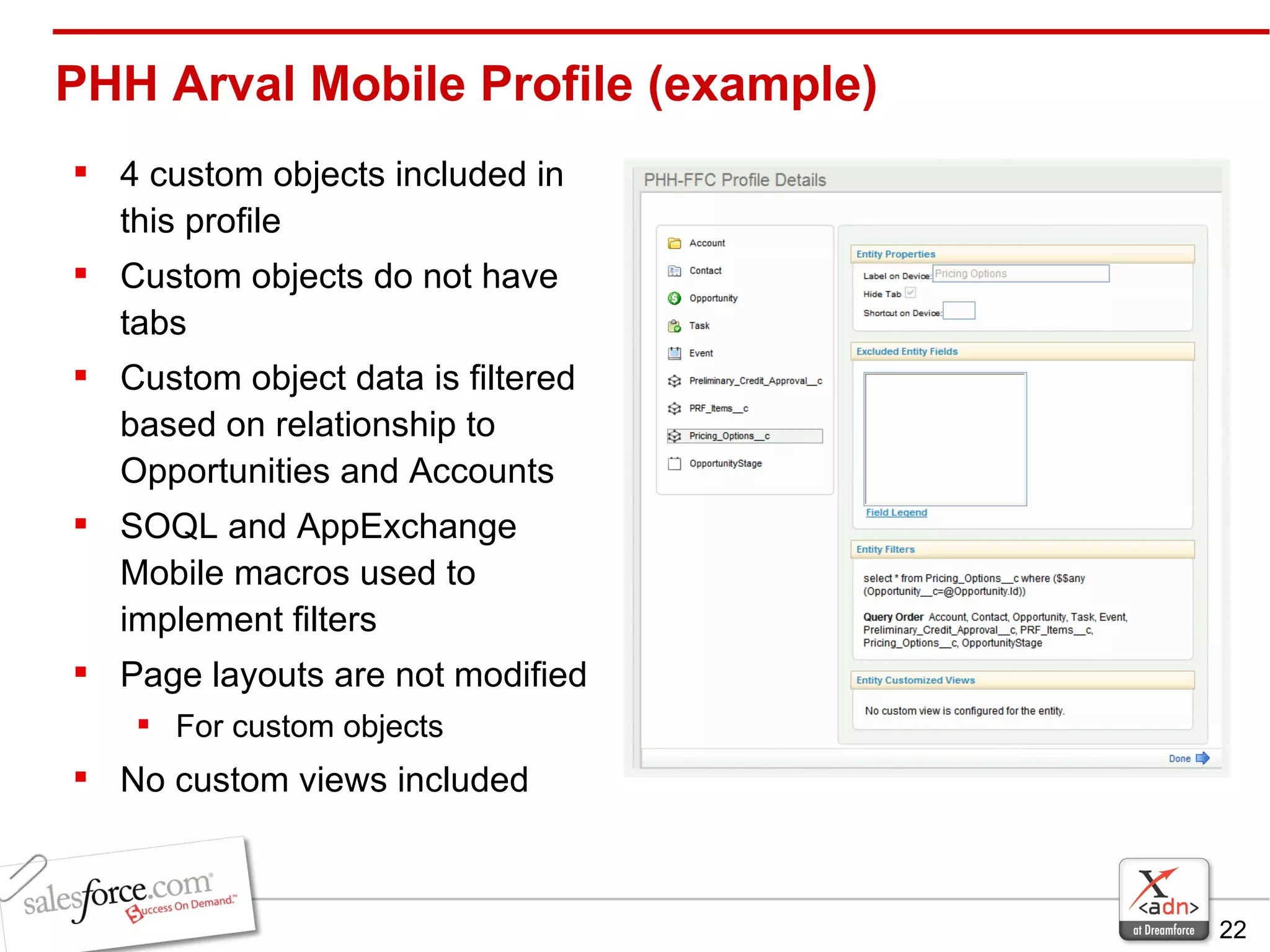 PHH Arval Mobile Profile (example) 4 custom objects included in this profile Custom objects do not have tabs Custom object data is filtered based on relationship to Opportunities and Accounts SOQL and AppExchange Mobile macros used to implement filters Page layouts are not modified For custom objects No custom views included 