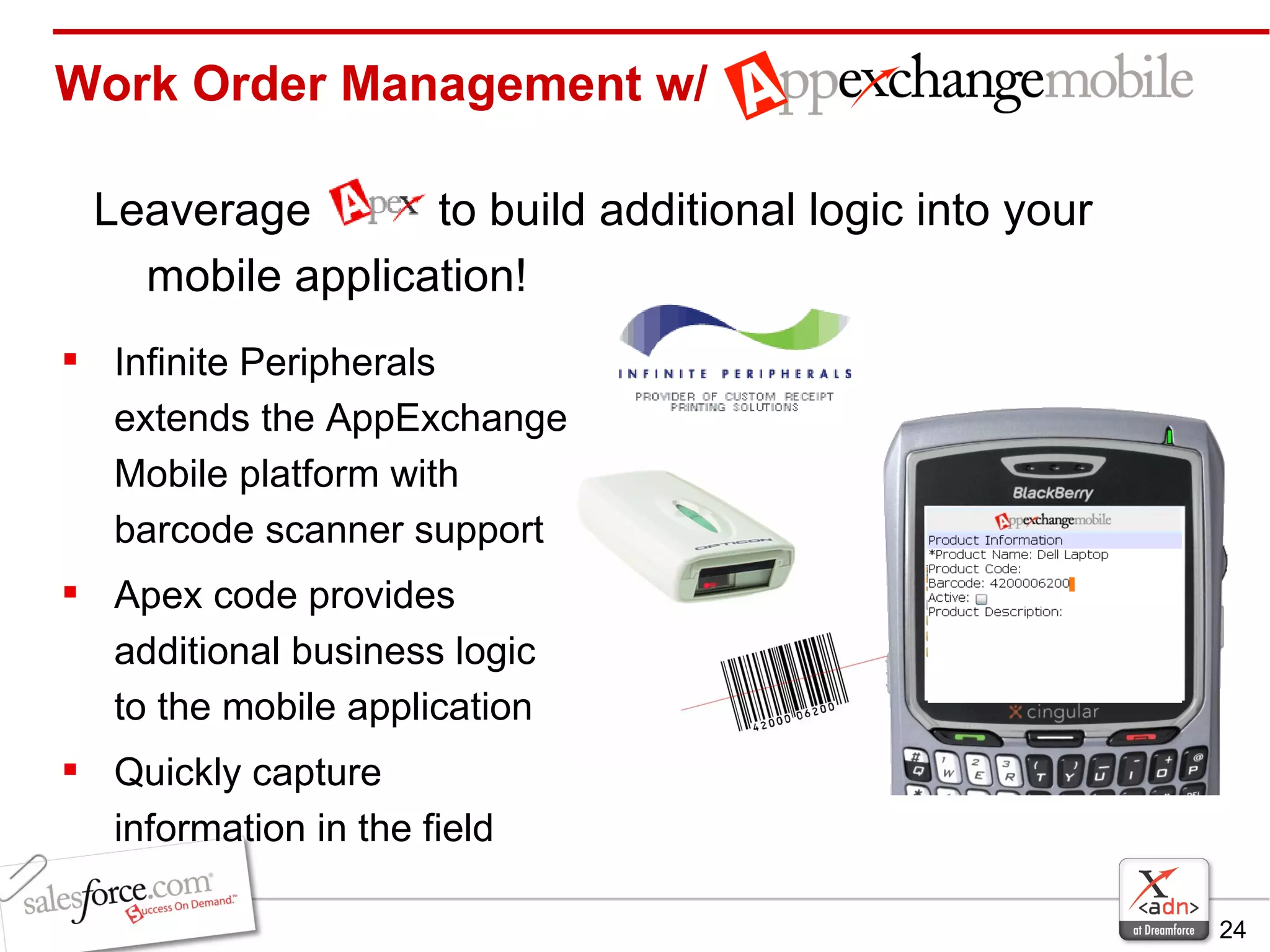 Work Order Management w/ Leaverage  to build additional logic into your mobile application! Infinite Peripherals extends the AppExchange Mobile platform with barcode scanner support Apex code provides additional business logic to the mobile application Quickly capture information in the field 