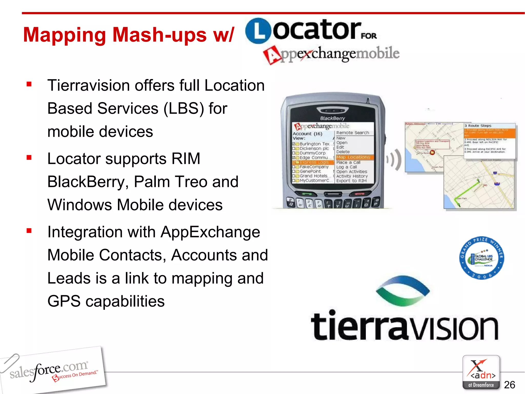 Mapping Mash-ups w/ Tierravision offers full Location Based Services (LBS) for mobile devices Locator supports RIM BlackBerry, Palm Treo and Windows Mobile devices Integration with AppExchange Mobile Contacts, Accounts and Leads is a link to mapping and GPS capabilities 