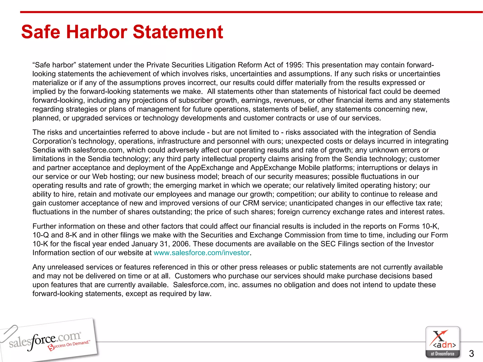 Safe Harbor Statement “ Safe harbor” statement under the Private Securities Litigation Reform Act of 1995: This presentation may contain forward-looking statements the achievement of which involves risks, uncertainties and assumptions. If any such risks or uncertainties materialize or if any of the assumptions proves incorrect, our results could differ materially from the results expressed or implied by the forward-looking statements we make.  All statements other than statements of historical fact could be deemed forward-looking, including any projections of subscriber growth, earnings, revenues, or other financial items and any statements regarding strategies or plans of management for future operations, statements of belief, any statements concerning new, planned, or upgraded services or technology developments and customer contracts or use of our services. The risks and uncertainties referred to above include - but are not limited to - risks associated with the integration of Sendia Corporation’s technology, operations, infrastructure and personnel with ours; unexpected costs or delays incurred in integrating Sendia with salesforce.com, which could adversely affect our operating results and rate of growth; any unknown errors or limitations in the Sendia technology; any third party intellectual property claims arising from the Sendia technology; customer and partner acceptance and deployment of the AppExchange and AppExchange Mobile platforms; interruptions or delays in our service or our Web hosting; our new business model; breach of our security measures; possible fluctuations in our operating results and rate of growth; the emerging market in which we operate; our relatively limited operating history; our ability to hire, retain and motivate our employees and manage our growth; competition; our ability to continue to release and gain customer acceptance of new and improved versions of our CRM service; unanticipated changes in our effective tax rate; fluctuations in the number of shares outstanding; the price of such shares; foreign currency exchange rates and interest rates. Further information on these and other factors that could affect our financial results is included in the reports on Forms 10-K, 10-Q and 8-K and in other filings we make with the Securities and Exchange Commission from time to time, including our Form 10-K for the fiscal year ended January 31, 2006. These documents are available on the SEC Filings section of the Investor Information section of our website at  www.salesforce.com/investor . Any unreleased services or features referenced in this or other press releases or public statements are not currently available and may not be delivered on time or at all.  Customers who purchase our services should make purchase decisions based upon features that are currently available.  Salesforce.com, inc. assumes no obligation and does not intend to update these forward-looking statements, except as required by law. 