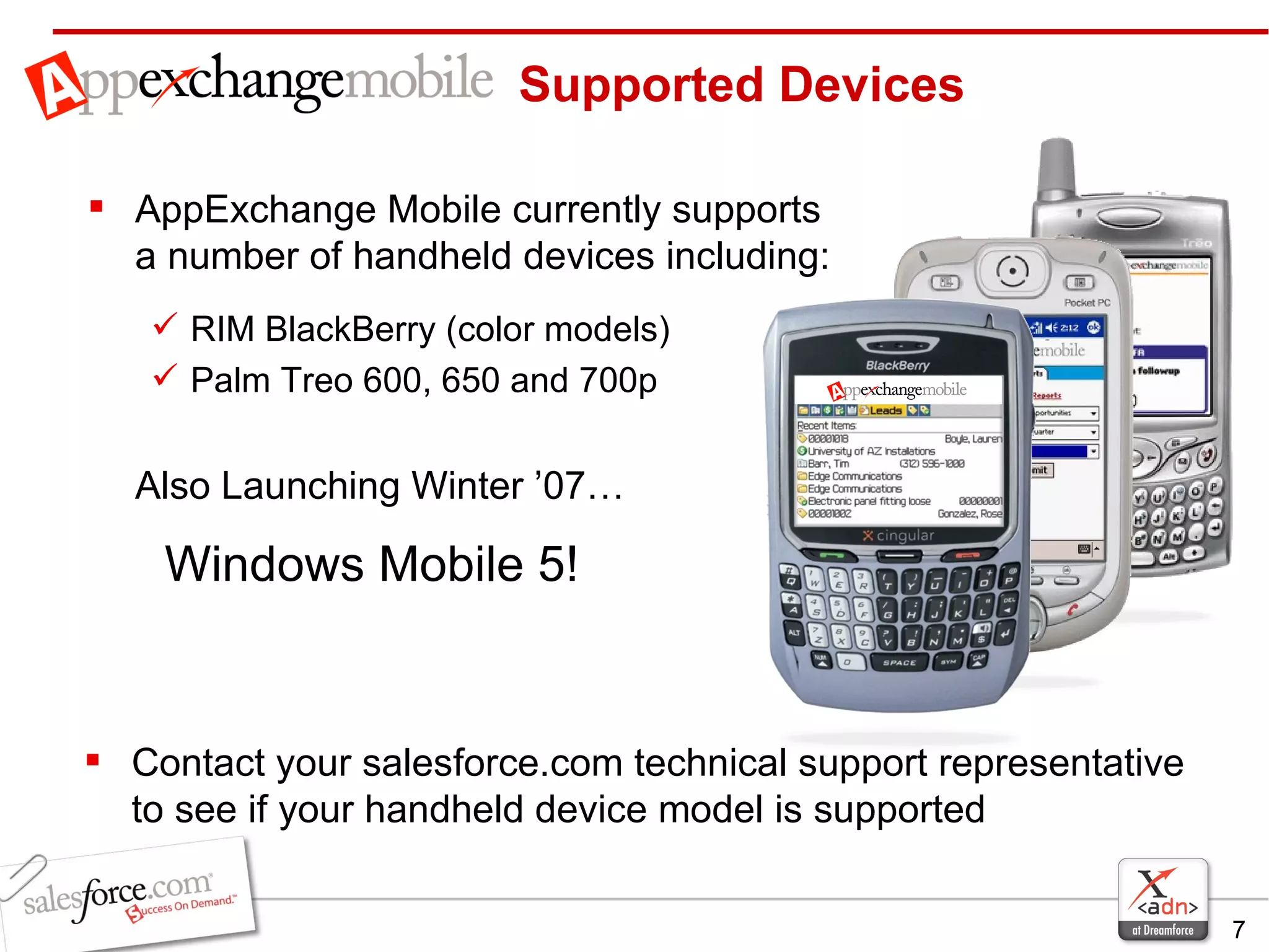 AppExchange Mobile currently supports a number of handheld devices including: RIM BlackBerry (color models) Palm Treo 600, 650 and 700p Also Launching Winter ’07… Windows Mobile 5!  Supported Devices Contact your salesforce.com technical support representative to see if your handheld device model is supported 