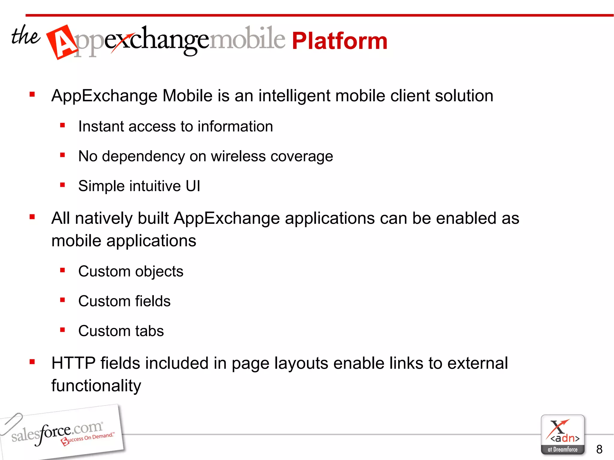 AppExchange Mobile is an intelligent mobile client solution Instant access to information No dependency on wireless coverage Simple intuitive UI All natively built AppExchange applications can be enabled as mobile applications Custom objects Custom fields Custom tabs HTTP fields included in page layouts enable links to external functionality Platform 