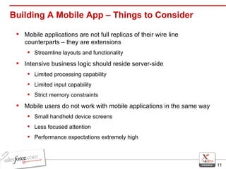 Mobile applications are not full replicas of their wire line counterparts – they are extensions Streamline layouts and functionality Intensive business logic should reside server-side Limited processing capability  Limited input capability Strict memory constraints Mobile users do not work with mobile applications in the same way Small handheld device screens Less focused attention Performance expectations extremely high Building A Mobile App – Things to Consider 