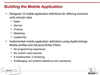 Building the Mobile Application Designed 12 mobile application definitions for differing business units and job roles Sales Service Finance Marketing  Leadership Implemented mobile application definitions using AppExchange Mobile profiles and Advance Entity Filters No programming experience No custom code required 9 implemented; 3 remaining Challenging, but enlisted salesforce.com assistance 