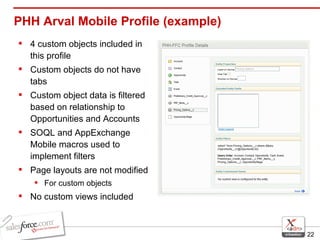 PHH Arval Mobile Profile (example) 4 custom objects included in this profile Custom objects do not have tabs Custom object data is filtered based on relationship to Opportunities and Accounts SOQL and AppExchange Mobile macros used to implement filters Page layouts are not modified For custom objects No custom views included 