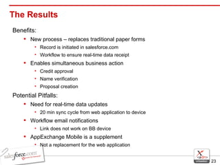 The Results Benefits: New process – replaces traditional paper forms Record is initiated in salesforce.com Workflow to ensure real-time data receipt Enables simultaneous business action Credit approval Name verification Proposal creation Potential Pitfalls: Need for real-time data updates 20 min sync cycle from web application to device Workflow email notifications Link does not work on BB device AppExchange Mobile is a supplement Not a replacement for the web application 