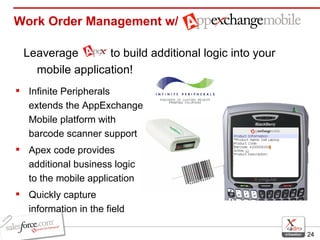 Work Order Management w/ Leaverage  to build additional logic into your mobile application! Infinite Peripherals extends the AppExchange Mobile platform with barcode scanner support Apex code provides additional business logic to the mobile application Quickly capture information in the field 