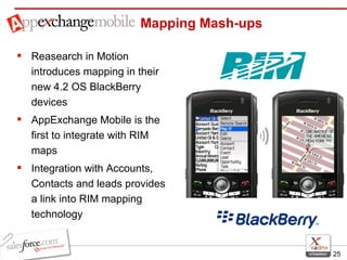 Mapping Mash-ups Reasearch in Motion introduces mapping in their new 4.2 OS BlackBerry devices AppExchange Mobile is the first to integrate with RIM maps Integration with Accounts, Contacts and leads provides a link into RIM mapping technology  