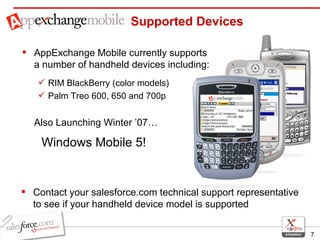 AppExchange Mobile currently supports a number of handheld devices including: RIM BlackBerry (color models) Palm Treo 600, 650 and 700p Also Launching Winter ’07… Windows Mobile 5!  Supported Devices Contact your salesforce.com technical support representative to see if your handheld device model is supported 