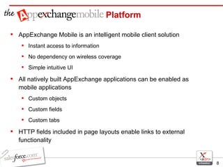AppExchange Mobile is an intelligent mobile client solution Instant access to information No dependency on wireless coverage Simple intuitive UI All natively built AppExchange applications can be enabled as mobile applications Custom objects Custom fields Custom tabs HTTP fields included in page layouts enable links to external functionality Platform 