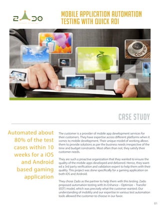 Case study
The customer is a provider of mobile app development services for
their customers. They have expertise across different platforms when it
comes to mobile development. Their unique model of working allows
them to provide solutions as per the business needs irrespective of the
time and budget constraints. Most often than not, they satisfy their
customer needs.
They are such a proactive organization that they wanted to ensure the
quality of the mobile apps developed and delivered. Hence, they want-
ed a 3rd party verification and validation expert to help them with their
quality. This project was done specifically for a gaming application on
both iOS and Android.
They chose Zado as the partner to help them with this testing. Zado
proposed automation testing with its Enhance – Optimize – Transfer
(EOT) model, which was precisely what the customer wanted. Our
understanding of mobility and our expertise in various test automation
tools allowed the customer to choose in our favor.
Mobile application automation
testing with quick ROI
01
Automated about
80% of the test
cases within 10
weeks for a iOS
and Android
based gaming
application
 