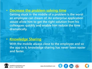 • Decrease the problem solving time
Getting stuck in the middle of a problem is the worst
an employee can dream of. An enterprise application
would allow him to get the right solution from his
colleagues quickly and enable him reduce the time
dramatically.
• Knowledge Sharing
With the mobile always close to the employee and so
the app in it, knowledge sharing has never been easier
and faster.
 