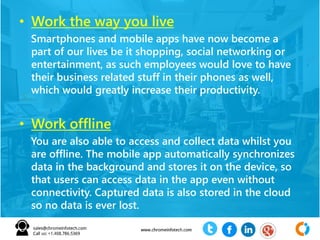 • Work the way you live
Smartphones and mobile apps have now become a
part of our lives be it shopping, social networking or
entertainment, as such employees would love to have
their business related stuff in their phones as well,
which would greatly increase their productivity.
• Work offline
You are also able to access and collect data whilst you
are offline. The mobile app automatically synchronizes
data in the background and stores it on the device, so
that users can access data in the app even without
connectivity. Captured data is also stored in the cloud
so no data is ever lost.
 