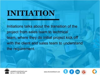 INITIATION
Initiations talks about the transition of the
project from sales team to technical
team, where they do initial project kick off
with the client and sales team to understand
the requirement.
 