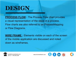 PROCESS FLOW : The Process Flow chart provides
a visual representation of the steps in a process.
Flow charts are also referred to as ProcessMapping
or Flow Diagrams.
WIRE FRAME : Elements visible on each of the screen
of the mobile application are discussed and noted
down as wireframes.
DESIGN
 