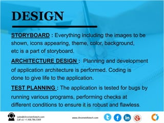 STORYBOARD : Everything including the images to be
shown, icons appearing, theme, color, background,
etc is a part of storyboard.
ARCHITECTURE DESIGN : Planning and development
of application architecture is performed. Coding is
done to give life to the application.
TEST PLANNING : The application is tested for bugs by
running various programs, performing checks at
different conditions to ensure it is robust and flawless.
DESIGN
 