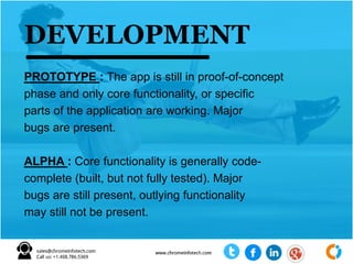 PROTOTYPE : The app is still in proof-of-concept
phase and only core functionality, or specific
parts of the application are working. Major
bugs are present.
ALPHA : Core functionality is generally code-
complete (built, but not fully tested). Major
bugs are still present, outlying functionality
may still not be present.
DEVELOPMENT
 