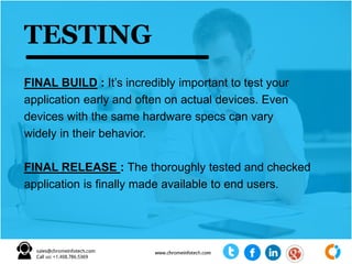 FINAL BUILD : It’s incredibly important to test your
application early and often on actual devices. Even
devices with the same hardware specs can vary
widely in their behavior.
FINAL RELEASE : The thoroughly tested and checked
application is finally made available to end users.
TESTING
 