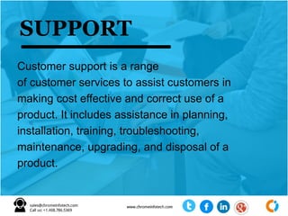 Customer support is a range
of customer services to assist customers in
making cost effective and correct use of a
product. It includes assistance in planning,
installation, training, troubleshooting,
maintenance, upgrading, and disposal of a
product.
SUPPORT
 